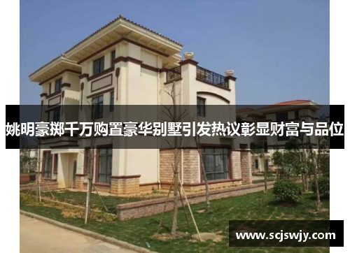 姚明豪掷千万购置豪华别墅引发热议彰显财富与品位