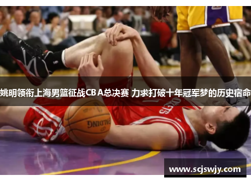 姚明领衔上海男篮征战CBA总决赛 力求打破十年冠军梦的历史宿命