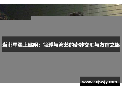 当港星遇上姚明：篮球与演艺的奇妙交汇与友谊之旅
