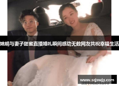 姚明与妻子甜蜜直播婚礼瞬间感动无数网友共祝幸福生活