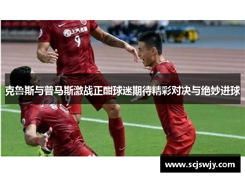 克鲁斯与普马斯激战正酣球迷期待精彩对决与绝妙进球
