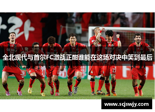 全北现代与首尔FC激战正酣谁能在这场对决中笑到最后